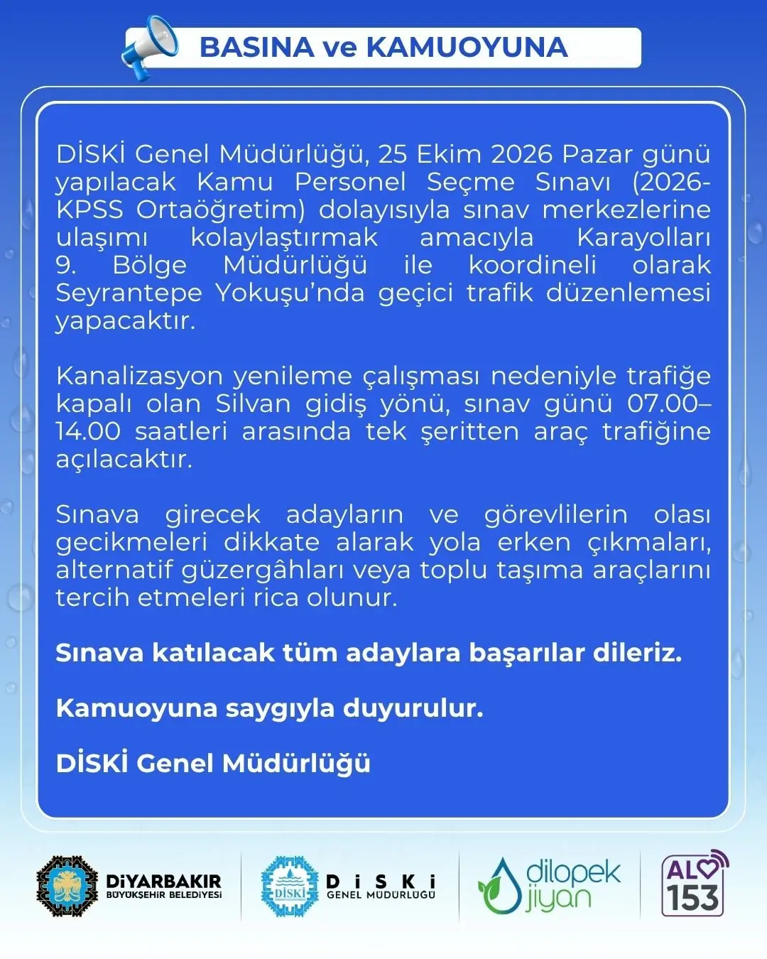 📢 BASINA ve KAMUOYUNA
📍 DİSKİ Genel Müdürlüğü, 25 Ekim 2026 Pazar günü yapılacak Kamu Personel Seçme Sınavı (2026-KPSS Ortaöğretim) dolayısıyla sınav merkezlerine ulaşımı kolaylaştırmak amacıyla Karayolları 9. Bölge Müdürlüğü ile koordineli olarak Seyrantepe Yokuşu’nda geçici trafik düzenlemesi yapacaktır.
⛏️ Kanalizasyon yenileme çalışması nedeniyle trafiğe kapalı olan Silvan gidiş yönü, sınav günü 07.00–14.00 saatleri arasında tek şeritten araç trafiğine açılacaktır.
🚙 Sınava girecek adayların ve görevlilerin olası gecikmeleri dikkate alarak yola erken çıkmaları, alternatif güzergâhları veya toplu taşıma araçlarını tercih etmeleri rica olunur.
🥇 Sınava katılacak tüm adaylara başarılar dileriz.
📢 Kamuoyuna saygıyla duyurulur.
💧 DİSKİ Genel Müdürlüğü
🔗 https://diski.gov.tr/duyuru/kpss-ortaogretim-sinavi-ulasim-kolayligi/
#Amed #Diyarbakır #Diski #AVAMED #dilopekjîyan